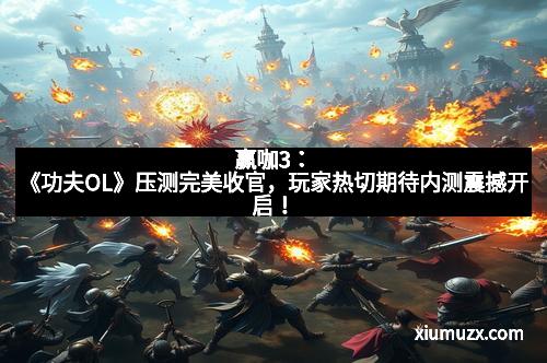 赢咖3：《功夫OL》压测完美收官，玩家热切期待内测震撼开启！